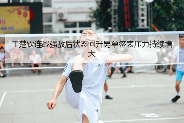 王楚钦连战强敌后状态回升男单签表压力持续增大