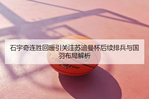 石宇奇连胜回暖引关注苏迪曼杯后续排兵与国羽布局解析