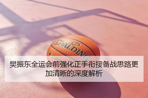 樊振东全运会前强化正手衔接备战思路更加清晰的深度解析