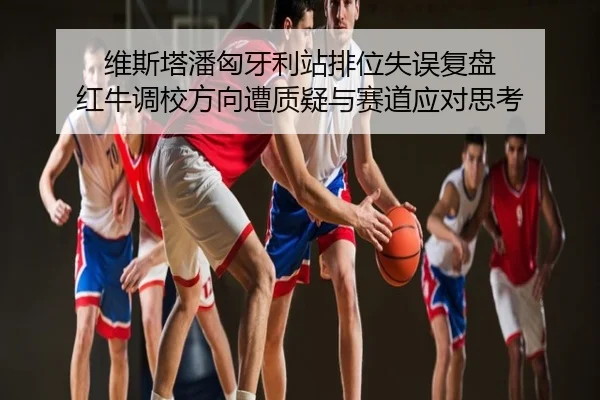 维斯塔潘匈牙利站排位失误复盘 红牛调校方向遭质疑与赛道应对思考