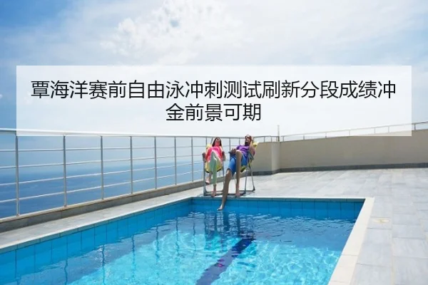 覃海洋赛前自由泳冲刺测试刷新分段成绩冲金前景可期