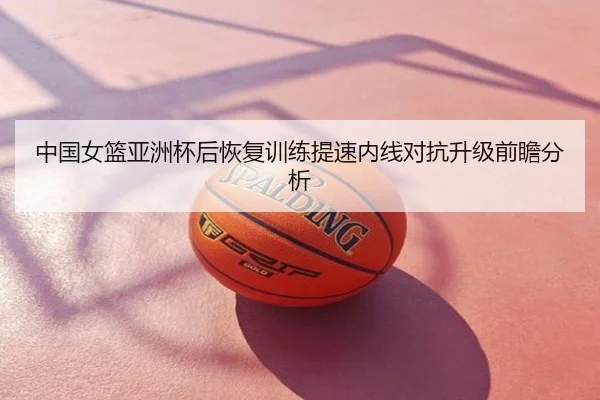中国女篮亚洲杯后恢复训练提速内线对抗升级前瞻分析