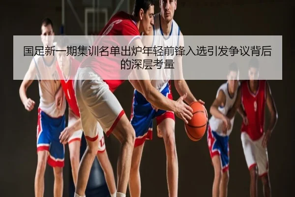 国足新一期集训名单出炉年轻前锋入选引发争议背后的深层考量